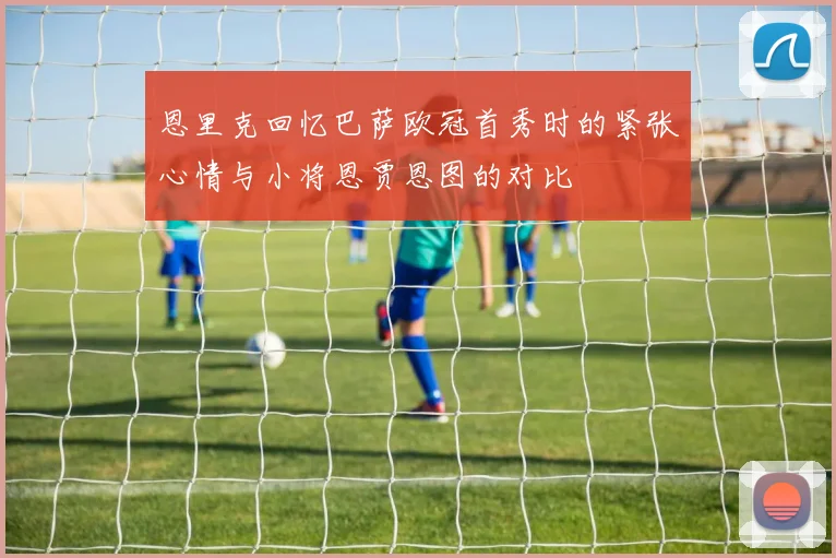 恩里克回忆巴萨欧冠首秀时的紧张心情与小将恩贾恩图的对比