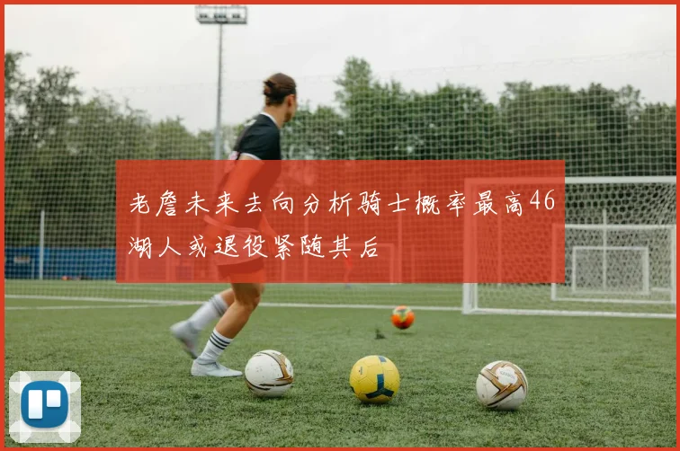 老詹未来去向分析骑士概率最高46湖人或退役紧随其后