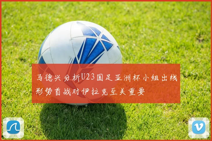 马德兴分析U23国足亚洲杯小组出线形势首战对伊拉克至关重要