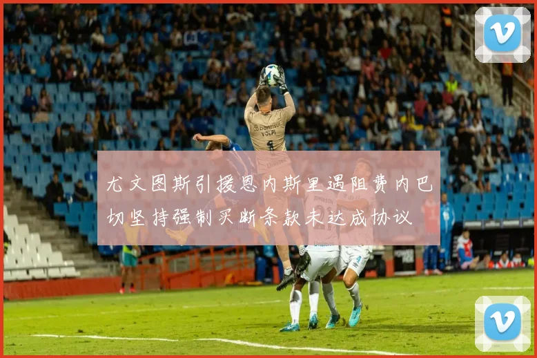 尤文图斯引援恩内斯里遇阻费内巴切坚持强制买断条款未达成协议