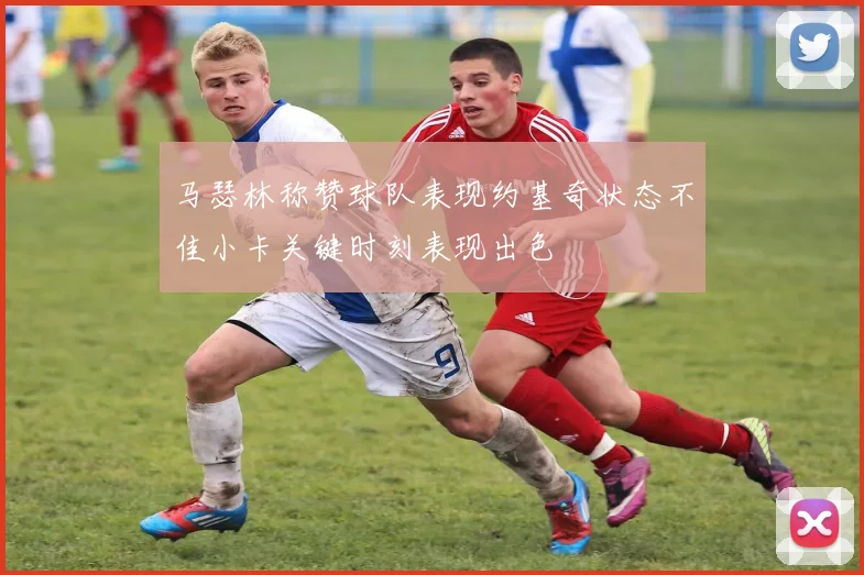 马瑟林称赞球队表现约基奇状态不佳小卡关键时刻表现出色