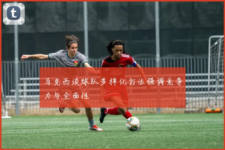 马克西谈球队多样化打法强调竞争力与全面性