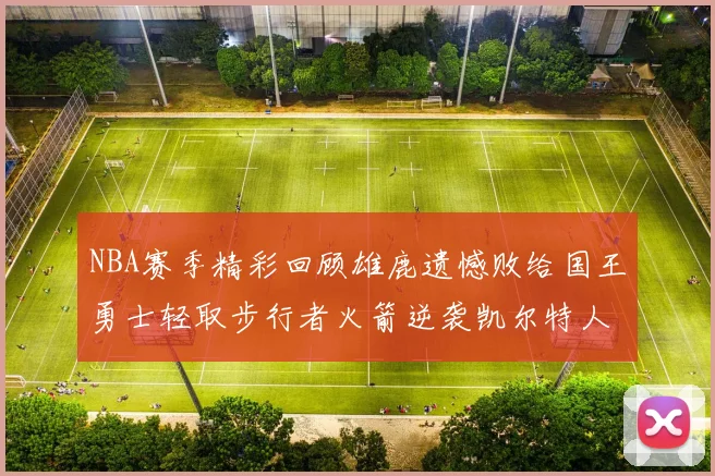 NBA赛季精彩回顾雄鹿遗憾败给国王勇士轻取步行者火箭逆袭凯尔特人
