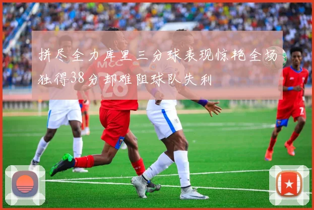 拼尽全力库里三分球表现惊艳全场独得38分却难阻球队失利