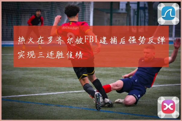热火在罗齐尔被FBI逮捕后强势反弹实现三连胜佳绩