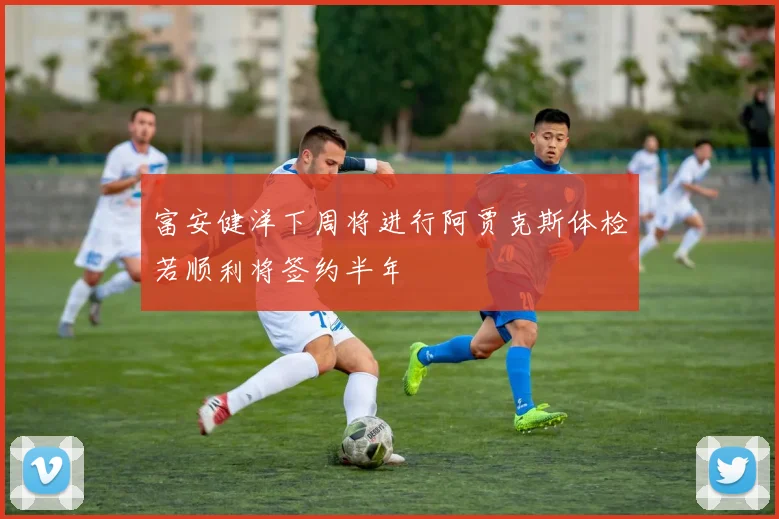 富安健洋下周将进行阿贾克斯体检若顺利将签约半年