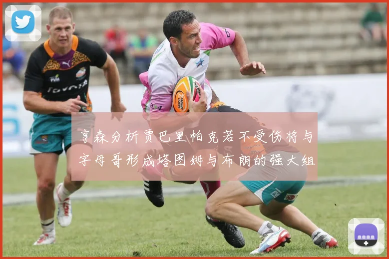 亨森分析贾巴里帕克若不受伤将与字母哥形成塔图姆与布朗的强大组合