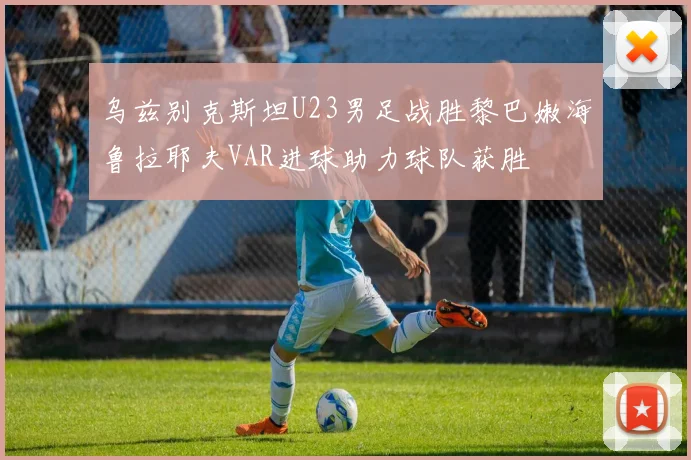 乌兹别克斯坦U23男足战胜黎巴嫩海鲁拉耶夫VAR进球助力球队获胜