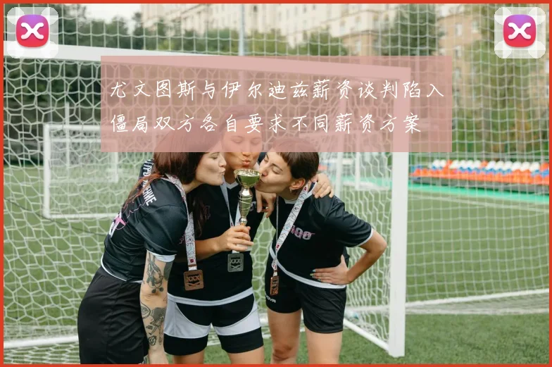 尤文图斯与伊尔迪兹薪资谈判陷入僵局双方各自要求不同薪资方案