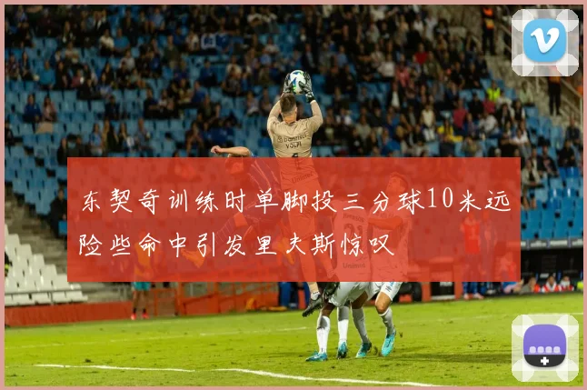 东契奇训练时单脚投三分球10米远险些命中引发里夫斯惊叹