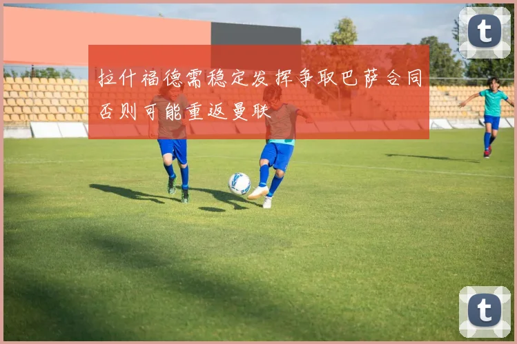 拉什福德需稳定发挥争取巴萨合同否则可能重返曼联