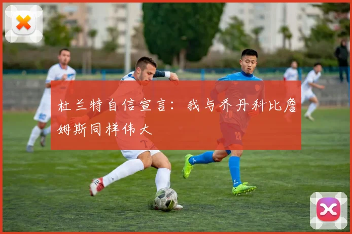 杜兰特自信宣言：我与乔丹科比詹姆斯同样伟大