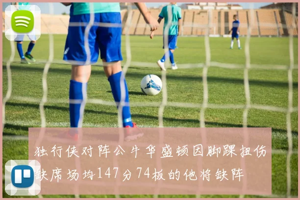 独行侠对阵公牛华盛顿因脚踝扭伤缺席场均147分74板的他将缺阵