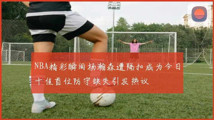 NBA精彩瞬间杨瀚森遭隔扣成为今日十佳首位防守缺失引发热议