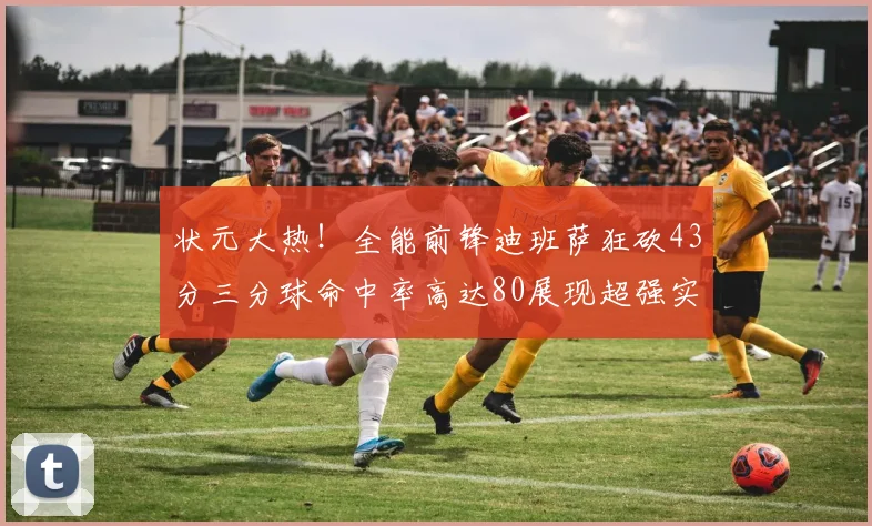 状元大热！全能前锋迪班萨狂砍43分三分球命中率高达80展现超强实力