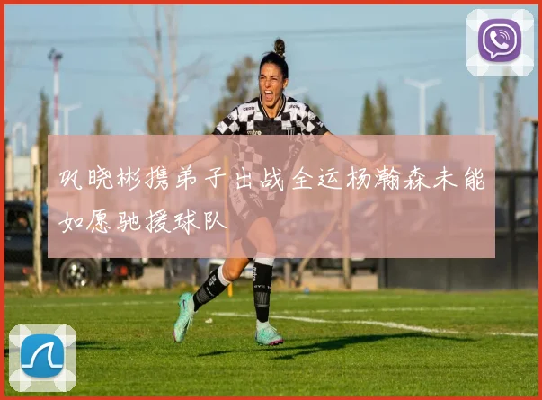 巩晓彬携弟子出战全运杨瀚森未能如愿驰援球队