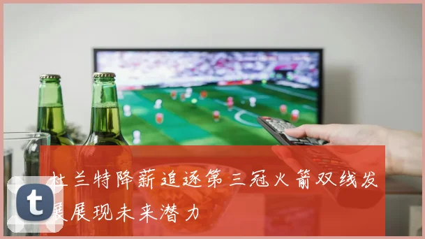 杜兰特降薪追逐第三冠火箭双线发展展现未来潜力