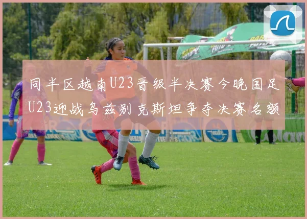 同半区越南U23晋级半决赛今晚国足U23迎战乌兹别克斯坦争夺决赛名额