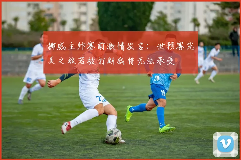 挪威主帅赛前激情发言：世预赛完美之旅若被打断我将无法承受