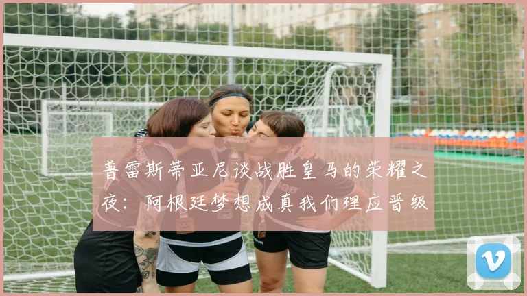 普雷斯蒂亚尼谈战胜皇马的荣耀之夜：阿根廷梦想成真我们理应晋级