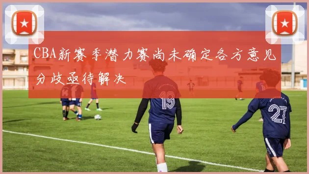 CBA新赛季潜力赛尚未确定各方意见分歧亟待解决