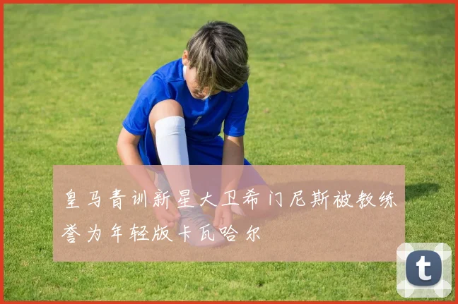 皇马青训新星大卫希门尼斯被教练誉为年轻版卡瓦哈尔