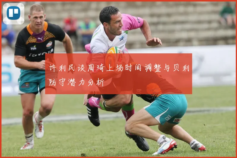 许利民谈周琦上场时间调整与贝利防守潜力分析