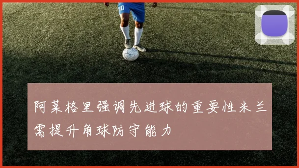 阿莱格里强调先进球的重要性米兰需提升角球防守能力