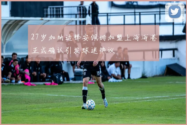 27岁加纳边锋安佩姆加盟上海海港正式确认引发球迷热议