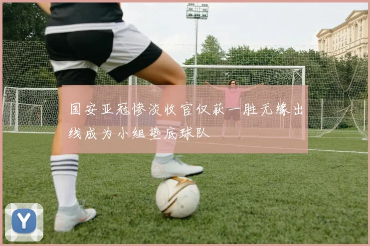 国安亚冠惨淡收官仅获一胜无缘出线成为小组垫底球队