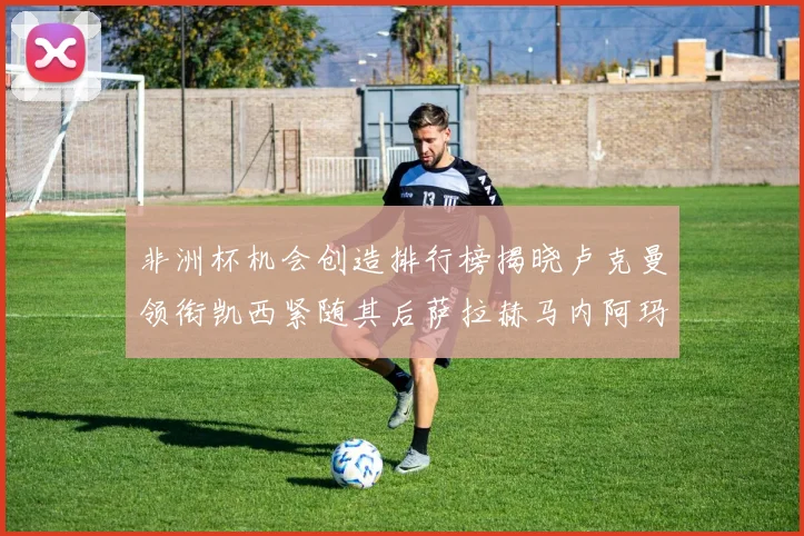非洲杯机会创造排行榜揭晓卢克曼领衔凯西紧随其后萨拉赫马内阿玛德跻身前五