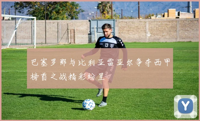 巴塞罗那与比利亚雷亚尔争夺西甲榜首之战精彩纷呈