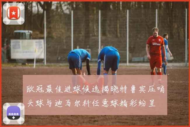 欧冠最佳进球候选揭晓特鲁宾压哨头球与迪马尔科任意球精彩纷呈