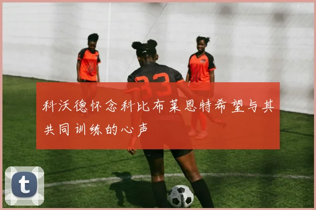 科沃德怀念科比布莱恩特希望与其共同训练的心声