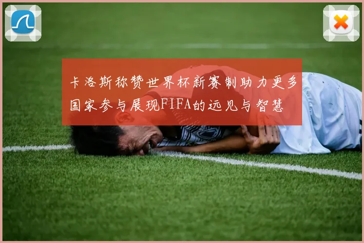 卡洛斯称赞世界杯新赛制助力更多国家参与展现FIFA的远见与智慧