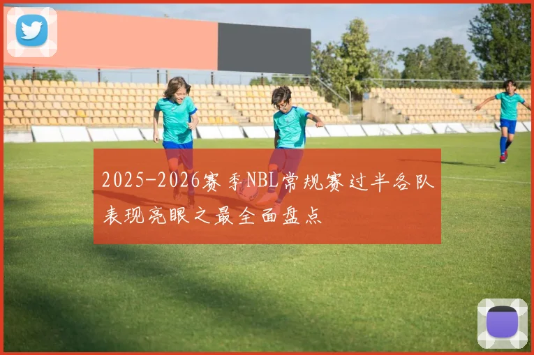 2025-2026赛季NBL常规赛过半各队表现亮眼之最全面盘点