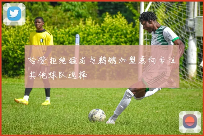 哈登拒绝猛龙与鹈鹕加盟意向专注其他球队选择