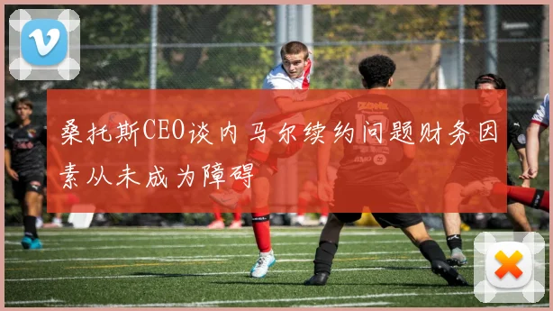 桑托斯CEO谈内马尔续约问题财务因素从未成为障碍