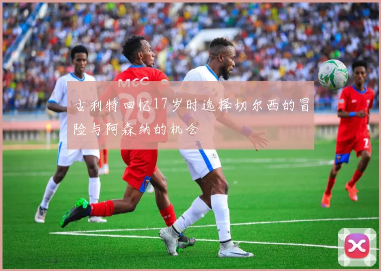 古利特回忆17岁时选择切尔西的冒险与阿森纳的机会
