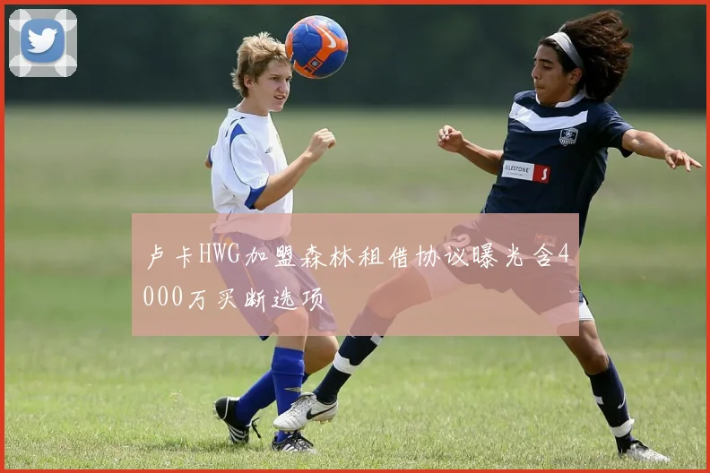 卢卡HWG加盟森林租借协议曝光含4000万买断选项