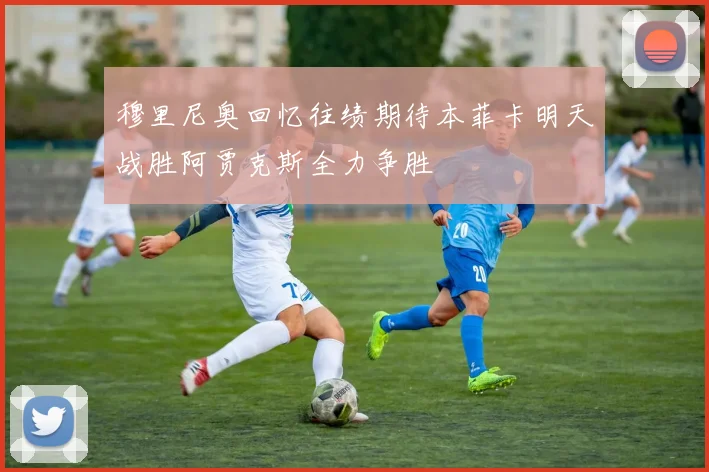 穆里尼奥回忆往绩期待本菲卡明天战胜阿贾克斯全力争胜