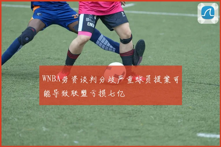 WNBA劳资谈判分歧严重球员提案可能导致联盟亏损七亿
