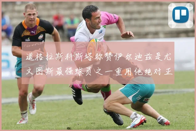 道格拉斯科斯塔称赞伊尔迪兹是尤文图斯最强球员之一重用他绝对正确