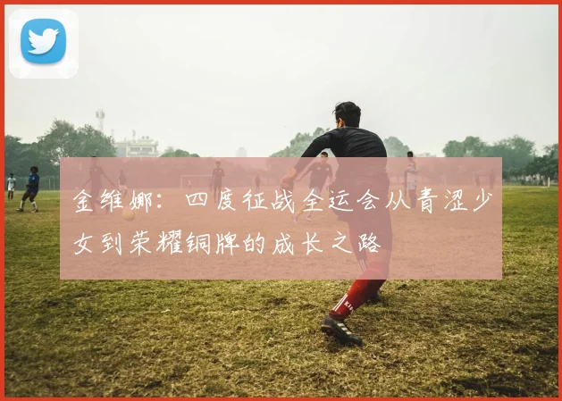 金维娜：四度征战全运会从青涩少女到荣耀铜牌的成长之路